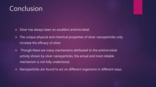 Conclusion
 Silver has always been an excellent antimicrobial.
 The unique physical and chemical properties of silver nanoparticles only
increase the efficacy of silver.
 Though there are many mechanisms attributed to the antimicrobial
activity shown by silver nanoparticles, the actual and most reliable
mechanism is not fully understood.
 Nanoparticles are found to act on different organisms in different ways.
 