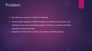 Problem
 Microbes are causing a number of diseases.
 Antimicrobial resistance (AMR) threatens the effective prevention and
treatment of an ever-increasing range of infections caused by bacteria,
parasites, viruses and fungi.
 Adaptation of microbes to stress and other controlling factors.
 