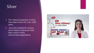 Silver
 The medical properties of silver
have been known for over 2,000
years.
 Since the nineteenth century,
silver-based compounds have
been used in many
antimicrobial applications.
 