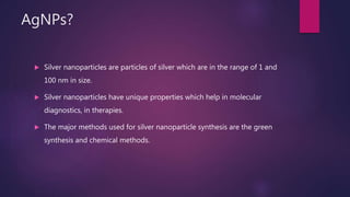 AgNPs?
 Silver nanoparticles are particles of silver which are in the range of 1 and
100 nm in size.
 Silver nanoparticles have unique properties which help in molecular
diagnostics, in therapies.
 The major methods used for silver nanoparticle synthesis are the green
synthesis and chemical methods.
 