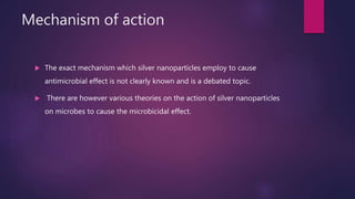 Mechanism of action
 The exact mechanism which silver nanoparticles employ to cause
antimicrobial effect is not clearly known and is a debated topic.
 There are however various theories on the action of silver nanoparticles
on microbes to cause the microbicidal effect.
 
