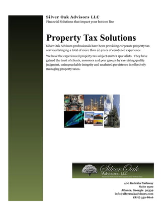 Silver Oak Advisors LLC
Financial Solutions that impact your bottom line




Property Tax Solutions
Silver Oak Advisors professionals have been providing corporate property tax
services bringing a total of more than 40 years of combined experience.
We have the experienced property tax subject-matter specialists. They have
gained the trust of clients, assessors and peer groups by exercising quality
judgment, unimpeachable integrity and unabated persistence in effectively
managing property taxes.




                                                         400 Galleria Parkway
                                                                    Suite 1500
                                                       Atlanta, Georgia 30339
                                                   info@silveroakadvisors.com
                                                                (877) 352-8616
 
