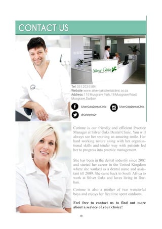 10
Corinne is our friendly and efficient Practice
Manager at Silver Oaks Dental Clinic. You will
always see her sporting an amazing smile. Her
hard working nature along with her organisa-
tional skills and tender way with patients led
her to progress into practice management.
She has been in the dental industry since 2007
and started her career in the United Kingdom
where she worked as a dental nurse and assis-
tant till 2009. She came back to South Africa to
work at Silver Oaks and loves living in Dur-
ban.
Corinne is also a mother of two wonderful
boys and enjoys her free time spent outdoors.
Feel free to contact us to find out more
about a service of your choice!
 