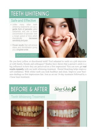 8
Do you have yellow or discoloured teeth? Feel ashamed to smile at a job interview
or with family, friends and colleagues? Studies have shown that a person’s smile is a
big influencer in how they are perceived on a first impression! You can now get real
results instantly with our teeth whitening treatment. Dental bleaching helps improve
self confidence. With whiter teeth you look healthier and clean. Improve your busi-
ness dealings as first impressions last. Join us on our 14-day treatment followed by a
2 hour laser treatment.
 