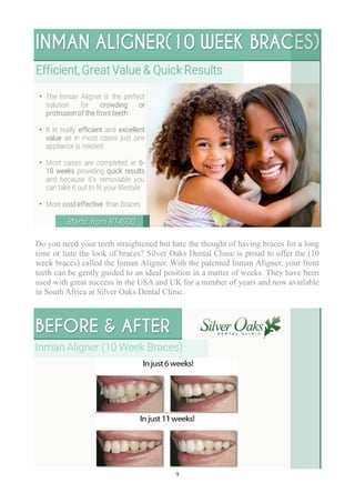 9
Do you need your teeth straightened but hate the thought of having braces for a long
time or hate the look of braces? Silver Oaks Dental Clinic is proud to offer the (10
week braces) called the Inman Aligner. With the patented Inman Aligner, your front
teeth can be gently guided to an ideal position in a matter of weeks. They have been
used with great success in the USA and UK for a number of years and now available
in South Africa at Silver Oaks Dental Clinic.
 