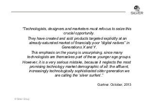 “Technologists, designers and marketers must refocus to seize this
crucial opportunity.
They have created and sold products targeted explicitly at an
already-saturated market of financially poor “digital natives” in
Generations X and Y.
This emphasis on the young is unsurprising, since many
technologists are themselves part of these younger age groups.
However, it is a very serious mistake, because it neglects the most
promising technology market demographic of all: the affluent,
increasingly technologically sophisticated older generation we
are calling the ‘silver surfers’.”
Gartner. October, 2013

© Silver Group

 