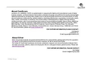 About ComScore
comScore, Inc. (NASDAQ: SCOR) is a global leader in measuring the digital world and preferred source of digital
business analytics. comScore helps its clients better understand, leverage and profit from the rapidly evolving digital
marketing landscape by providing data, analytics and on-demand software solutions for the measurement of online
ads and audiences, media planning, website analytics, advertising effectiveness, copy-testing, social media, search,
video, mobile, cross-media, e-commerce, and a broad variety of emerging forms of digital consumer behavior.
comScore services, which now include the product suites of recent acquisitions Nedstat, Nexius XPlore, ARSGroup
and Certifica, are used by more than 1,600 clients around the world, including global leaders such as AOL, Baidu,
BBC, Best Buy, Carat, Deutsche Bank, ESPN, Facebook, France Telecom, Financial Times, Fox, Microsoft,
MediaCorp, Nestle, Starcom, Terra Networks, Universal McCann, Verizon Services Group, ViaMichelin and Yahoo!.
For more information, please visit www.comScore.com
FOR FURTHER INFORMATION, PLEASE CONTACT:
Joe Nguyen
comScore, Inc.
Email: jnguyen@comscore.com

About Silver
Silver Group helps business and government benefit from the unprecedented, global growth of the 50+ population.
Our clients include leading products and services companies as well as government bodies.
Our unique AF Audit helps businesses and brands understand, measure, and remove the barriers between them
and older consumers, patients, citizens and employees. Silver is a Singapore-based, global business. Please visit:
www.silvergroup.asia
FOR FURTHER INFORMATION, PLEASE CONTACT:
Kim Walker
Email: kim@silvergroup.asia

© Silver Group

 
