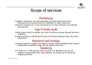 Scope of services
Workshops
Insightful, interactive, fun and actionable workshops that help teams
understand the opportunities and challenges of older customers
Sessions ranging from ½ day introductions to 2-day immersion and ideation
programmes

Age-Friendly audit
Using unique tools to evaluate your entire customer journey through the prism
of ageing
Enable business to identify and remove the barriers between them and older
consumers

Research and strategy
Applying research, insights and ideas to devise unique strategies that create a
sustainable competitive edge with the ageing consumer

Speaking
Kim Walker is a TED speaker and co-author of a definitive book on the
subject. He repeatedly wins ‘Best Speaker’ accolades for his lively and
engaging delivery
© Silver Group

 