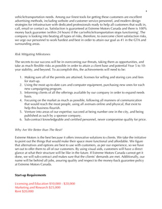 4
vehicle/transportation needs. Among our finest tools for getting these customers are excellent
advertising methods, including website and customer service personnel, and modern design
strategies for infrastructure with dedicated professionals ready to help all customers that walk in,
call, email or contact us. Satisfaction is guaranteed at Extreme Motors Canada and there is 100%
money back guarantee (within 24 hours) if the car/vehicle/transportation stops functioningi
. The
company is looking into beating all types of risks, therefore, to overcome client satisfaction risks,
we urge our personnel to work hardest and best in order to attain our goal as #1 in the GTA and
surrounding areas.
Risk Mitigating Milestones
The secrets to our success will be in overcoming our threats, taking them as opportunities, and
take as much flexible risks as possible in order to attain a client base and potential Year 5 to 10-
year stability, and beyond. To accomplish this, the achievements will need to be:
1. Making sure all of the permits are attained, licenses for selling and storing cars and fees
for start-up.
2. Using the most up-to-date cars and computer equipment, purchasing new ones for each
new campaigning program.
3. Informing clients of all the offerings available by our company in order to expand needs
basis.
4. Focusing on the market as much as possible, following all manners of communication
that would reach the most people, using all avenues online and physical, that exist to
help this business flourish.
5. Venture into areas of our expertise; succeed at being number one in the city, and being
published as such by a sponsor company.
6. Sub-contract knowledgeable and certified personnel, never compromise quality for price.
Why Are We Better than The Rest?
Extreme Motors is the best because it offers innovative solutions to clients. We take the initiative
to point out the things that would make their space more functional and affordable. We figure
that alternatives and options are best to use with customers, as per our experience, so we have
set out to offer them to all of our customers. By using visual aids, customers will have a direct
glance at what their structure will be like in the future. If Extreme Motors Canada cannot get it
done, we will sub-contract and makes sure that the clients’ demands are met. Additionally, our
name will be behind all jobs, assuring quality and respect to the money-back guarantee policy
at Extreme Motors Canada.
Start-up Requirements
Licensing and Education $10,000 - $20,000
Marketing and Research $25,000
Rent $20,000
 