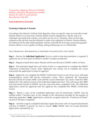 5
Transporting, Shipping, Deliveries $10,000
Website and Online Development $10,000
Salaries $15,000 (3-month period)
Miscellaneous $26,964
Total: $106,964 to $116,964
Licensing to Operate in Toronto
According to the Ontario's Vehicle Sales Regulator, there are specific steps we must take to take
Extreme Motors to its next level. Extreme Motors must be registered as a dealer and as an
individual associated with a dealer, since there are two of us. Therefore, these are the steps
outlined on the site that must be followed in order to be registered in Ontario. Extreme Motors
has followed all the steps following below and has achieved the licensing course passing grade.
Extreme Motors is now capable of selling, trading and buying cars as a Dealership.
New Salespersons, Reinstatements or Individuals Associated with a New Dealer
Step 1 – Review the Individual Application1
form to confirm what documentation is required. If
applicants are (or have been) licensed in another Canadian jurisdiction.
Step 2 – Request a BackCheck report. Results will be sent directly to OMVIC within 24 hours.
Step 3 - The Individual Application will advise if there is a requirement to complete the OMVIC
Automotive Certification Course. Note: Applicants may choose not to complete the course
unless/until the application is ready for approval.
Step 4 - Applicants can complete the OMVIC Certification Course in one of two ways: Self-study
correspondence course OR On-site (classroom) course. Once registered, the Automotive
Business School of Canada (ABSC) will send the course information via courier. Insert the ABSC
Student ID in the relevant section of the Individual Application form. This will ensure that ABSC
will send results directly to OMVIC once the course has been completed. Note: The Individual
Application cannot be approved until the applicant has completed the OMVIC Certification
Course.
Step 5 – Retain a copy of the completed application and all attachments. OMVIC must be
notified within 5 business days of any changes to the information provided for the purpose of
obtaining registration. Note: Applications cannot be accepted unless the “Certificate of Dealer”
(section F) has been completed.
Step 6 – Send the original completed Individual Application form with all required attachments
and fees to OMVIC in person, by mail or courier. Note: OMVIC does not accept Individual
Applications submitted by fax.
1
Form is found on http://www.omvic.on.ca/portal/portals/0/pdf/RegistrationForms/Individual_Application.pdf
 