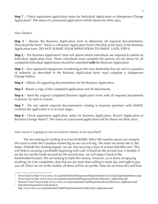 6
Step 7 – Check registration application status for Individual Application or Salesperson Change
Application2
. The status of a processed application will be shown for thirty days.
New Dealers
Step 1 – Review the Business Application form to determine all required documentation.
Download the form3
. There is a Business Application Form Checklist at the back of the Business
Application form. DO NOT SUBMIT YOUR APPLICATION TO OMVIC UNTIL STEP 6.
Step 2 – The Business Application4
form will advise which individuals are required to submit an
Individual Application form. Those individuals must complete the process set out above for all
completed Individual Applications should be submitted with the Business Application.
Step 3 – Any registered salespersons transferring to the new dealership that are not in a position
of authority (as described in the Business Application form) must complete a Salesperson
Change Notice.
Step 4 – Obtain all supporting documentation for the Business Application.
Step 5 - Retain a copy of the completed application and all attachments.
Step 6 – Send the original completed Business Application Form with all required attachments
in person, by mail or courier.
Step 7 - Do not submit required documentation relating to business premises until OMVIC
confirms the application is in its final stages.
Step 8 - Check registration application status for Business Application, Branch Application or
Business Change Notice5
. The status of a processed application will be shown for thirty days.
How much is it going to cost for Extreme Motors to be launched?
We are looking for funding of at least $100,000. Why? We need to secure our margins.
We want to enter the Canadian market big so we can win big. The more we invest into it, the
better. Outside this funding request, we are also securing a loan of at least $50,000 each. This
will help in securing a profitable beginning with cash in hand for the second year if needed. If
we do not use the funds secured for the second year, we will repay it back to the
bank/lender/investor. We are looking to triple this money, however, so in terms of repaying
anything, let it be completely clear that we are more than willing to work day and night to pay
you off. Once we are in the market, all there will be are profits. How do we know this and how
2
Form found on http://www.omvic.on.ca/portal/DealersSalespersons/RegistrationServices/CheckApplicationStatus.aspx
3
Form found on http://www.omvic.on.ca/portal/portals/0/pdf/RegistrationForms/Business_Application.pdf
4
Business Form Found at http://www.omvic.on.ca/portal/portals/0/pdf/RegistrationForms/Business_Application.pdf
5
Individual Registration Form found at
http://www.omvic.on.ca/portal/portals/0/pdf/RegistrationForms/Individual_Application.pdf
 