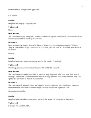 8
Extreme Motors will get them approved.
0% finance
Best for
People who can pay a large deposit.
Typical cost
None.
How it works
The customer can pay a deposit – 35 to 40% of the car's price isn't unusual – and the rest of the
money in interest-free monthly installments.
Drawbacks
Loan terms can be shorter than other forms of finance, so monthly payments may be higher.
They're also unlikely to get a discount on a 0% deal, and this kind of car finance isn't available
on all cars.
Leasing
Best for
People who want a new car regularly without the hassle of owning it.
Typical cost
Monthly payments are normally between $100 and $400 a month.
How it works
The customer can choose their vehicle and how long they want it for, and state their annual
mileage. These three factors determine their monthly payments. With some schemes, they can
opt for the payments to include maintenance.
Drawbacks
The customer will normally pay a few months' rental in advance. And they have to take out
comprehensive insurance to cover damage – which is costly for expensive cars.
Personal contract plan
Best for
People who want to keep repayments low and like a new car every two to four years.
Typical cost
Between 7% and 14% APR.
 