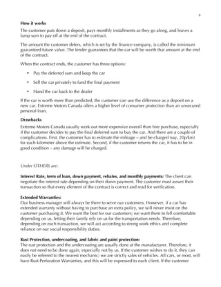 9
How it works
The customer puts down a deposit, pays monthly installments as they go along, and leaves a
lump sum to pay off at the end of the contract.
The amount the customer defers, which is set by the finance company, is called the minimum
guaranteed future value. The lender guarantees that the car will be worth that amount at the end
of the contract.
When the contract ends, the customer has three options:
• Pay the deferred sum and keep the car
• Sell the car privately to fund the final payment
• Hand the car back to the dealer
If the car is worth more than predicted, the customer can use the difference as a deposit on a
new car. Extreme Motors Canada offers a higher level of consumer protection than an unsecured
personal loan.
Drawbacks
Extreme Motors Canada usually work out more expensive overall than hire purchase, especially
if the customer decides to pay the final deferred sum to buy the car. And there are a couple of
complications. First, the customer has to estimate the mileage – and be charged (say, 20p/km)
for each kilometer above the estimate. Second, if the customer returns the car, it has to be in
good condition – any damage will be charged.
Under OTHERS are:
Interest Rate, term of loan, down payment, rebates, and monthly payments: The client can
negotiate the interest rate depending on their down payment. The customer must assure their
transaction so that every element of the contract is correct and read for verification.
Extended Warranties:
Our business manager will always be there to serve our customers. However, if a car has
extended warranty without having to purchase an extra policy, we will never insist on the
customer purchasing it. We want the best for our customers; we want them to fell comfortable
depending on us, letting their family rely on us for the transportation needs. Therefore,
depending on each transaction, we will act according to strong work ethics and complete
reliance on our social responsibility duties.
Rust Protection, undercoating, and fabric and paint protection:
The rust protection and the undercoating are usually done at the manufacturer. Therefore, it
does not need to be done again, especially not by us. If the customer wishes to do it, they can
easily be referred to the nearest mechanic; we are strictly sales of vehicles. All cars, or most, will
have Rust Perforation Warranties, and this will be expressed to each client. If the customer
 