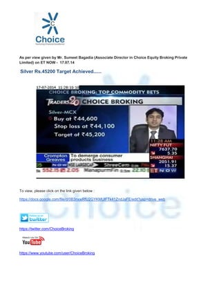As per view given by Mr. Sumeet Bagadia (Associate Director in Choice Equity Broking Private
Limited) on ET NOW - 17.07.14
Silver Rs.45200 Target Achieved......
To view, please click on the link given below :
https://docs.google.com/file/d/0B3nxwRfU2GYKMUlFTk41ZndJaFE/edit?usp=drive_web
https://twitter.com/ChoiceBroking
https://www.youtube.com/user/ChoiceBroking
 
