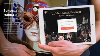 Золотая
маска
Театральный фестиваль
Разработан личный кабинет гостей
фестиваля. В кабинете гости
смотрят расписание спектаклей,
выбирают, на которые хотят пойти.
Администратор фестиваля
работает с базой гостей.
cabinet.goldenmask.ru
Дизайн, верстка, программирование 
Создание
Реализация 3 месяца 
2015 год
 