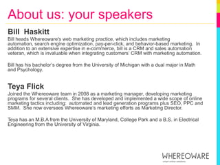 About us: your speakersBill  HaskittBill heads Whereoware's web marketing practice, which includes marketing automation, search engine optimization, pay-per-click, and behavior-based marketing.  In addition to an extensive expertise in e-commerce, bill is a CRM and sales automation veteran, which is invaluable when integrating customers’ CRM with marketing automation. Bill has his bachelor’s degree from the University of Michigan with a dual major in Math and Psychology.Teya FlickJoined the Whereoware team in 2008 as a marketing manager, developing marketing programs for several clients.  She has developed and implemented a wide scope of online marketing tactics including:  automated and lead generation programs plus SEO, PPC and SMM.  She now oversees Whereoware’s marketing efforts as Marketing Director.  Teyahas an M.B.A from the University of Maryland, College Park and a B.S. in Electrical Engineering from the University of Virginia. 