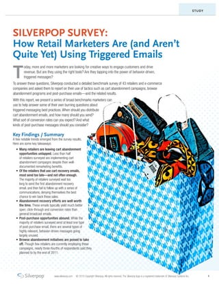 STUDY




SILVERPOP SURVEY:
How Retail Marketers Are (and Aren’t
Quite Yet) Using Triggered Emails
T
        oday, more and more marketers are looking for creative ways to engage customers and drive
        revenue. But are they using the right tools? Are they tapping into the power of behavior-driven,
        triggered messages?
To answer these questions, Silverpop conducted a detailed benchmark survey of 43 retailers and e-commerce
companies and asked them to report on their use of tactics such as cart abandonment campaigns, browse
abandonment programs and post-purchase emails—and the related results.
With this report, we present a series of broad benchmarks marketers can
use to help answer some of their own burning questions about
triggered messaging best practices. When should you distribute
cart abandonment emails, and how many should you send?
What sort of conversion rates can you expect? And what
kinds of post-purchase messages should you consider?

Key Findings / Summary
A few notable trends emerged from the survey results.
Here are some key takeaways:
  •	 Many retailers are leaving cart abandonment
     opportunities untapped. Less than half
     of retailers surveyed are implementing cart
     abandonment campaigns despite their well-
     documented remarketing benefits.
  •	 Of the retailers that use cart recovery emails,
     most send too late—and not often enough.
     The majority of retailers surveyed wait too
     long to send the first abandonment recovery
     email, and then fail to follow up with a series of
     communications, denying themselves the best
     chance to win back these sales.
  •	 Abandonment recovery efforts are well worth
     the time. These emails typically yield much better
     open, click-through and conversion rates than
     general broadcast emails.
  •	 Post-purchase opportunities abound. While the
     majority of retailers surveyed send at least one type
     of post-purchase email, there are several types of
     highly relevant, behavior-driven messages going
     largely unused.
  •	 Browse abandonment initiatives are poised to take
     off. Though few retailers are currently employing these
     campaigns, nearly three-fourths of respondents said they
     planned to by the end of 2011.




                               www.silverpop.com   © 2010 Copyright Silverpop. All rights reserved. The Silverpop logo is a registered trademark of Silverpop Systems Inc.           1
 