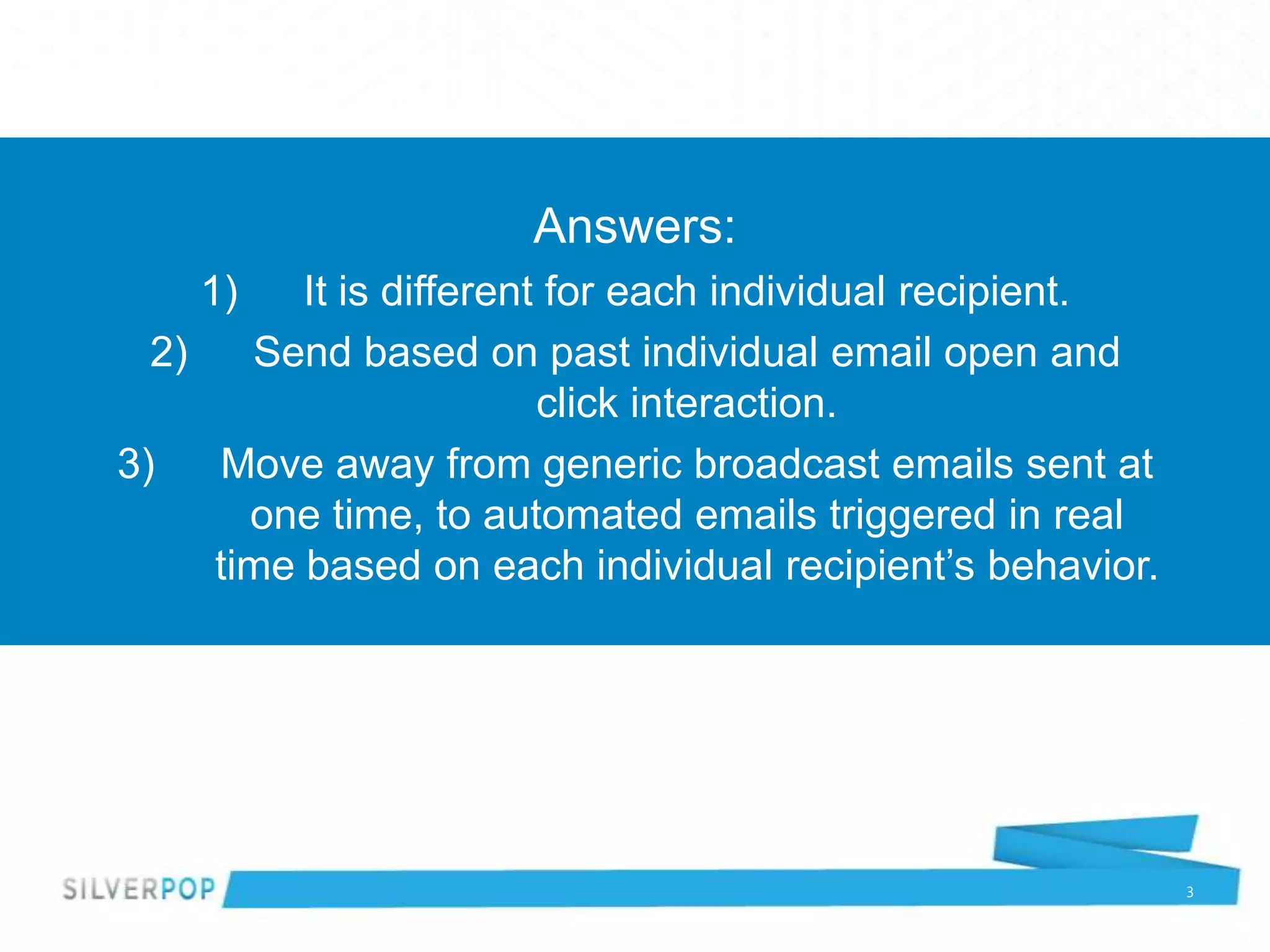 Answers:
    1)    It is different for each individual recipient.
  2)   Send based on past individual email open and
                         click interaction.
3)   Move away from generic broadcast emails sent at
       one time, to automated emails triggered in real
     time based on each individual recipient’s behavior.




                                                           3
 
