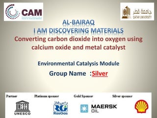 Converting carbon dioxide into oxygen using 
calcium oxide and metal catalyst 
Environmental Catalysis Module 
Group Name :Silver 
 
