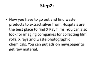 Step2:
• Now you have to go out and find waste
products to extract silver from. Hospitals are
the best place to find X Ray films. You can also
look for imaging companies for collecting film
rolls, X rays and waste photographic
chemicals. You can put ads on newspaper to
get raw material.
 
