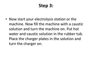 Step 3:
• Now start your electrolysis station or the
machine. Now fill the machine with a caustic
solution and turn the machine on. Put hot
water and caustic solution in the rubber tub.
Place the charger plates in the solution and
turn the charger on.
 