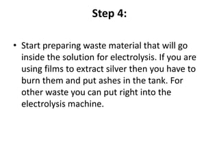 Step 4:
• Start preparing waste material that will go
inside the solution for electrolysis. If you are
using films to extract silver then you have to
burn them and put ashes in the tank. For
other waste you can put right into the
electrolysis machine.
 