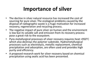 Importance of silver
• The decline in silver natural resource has increased the cost of
sourcing for pure silver. The ecological problems caused by the
disposal of radiographic waste is a huge motivation for increased
recovery, regeneration and recycling process.
• The negative impact of pure silver on human and the environment
is low but its soluble salt and emission from its recovery process
pose a great risk to the ecosystem.
• Pyro-metallurgical processes of silver recovery requires heat >950°C
which also destroys the polymer substrate. Hydrometallurgical
processes such as electrolysis, metallic replacement, chemical
precipitation and adsorption, are often used and provides high
purity and efficiency.
• A proposed research work for silver recovery based on chemical
precipitation using oxalic acid has been presented.
 