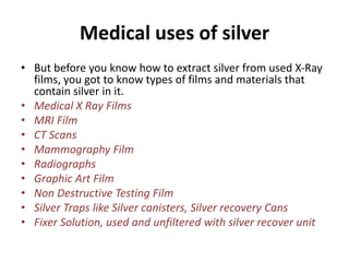 Medical uses of silver
• But before you know how to extract silver from used X-Ray
films, you got to know types of films and materials that
contain silver in it.
• Medical X Ray Films
• MRI Film
• CT Scans
• Mammography Film
• Radiographs
• Graphic Art Film
• Non Destructive Testing Film
• Silver Traps like Silver canisters, Silver recovery Cans
• Fixer Solution, used and unfiltered with silver recover unit
 