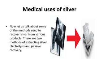 Medical uses of silver
• Now let us talk about some
of the methods used to
recover silver from various
products. There are two
methods of extracting silver,
Electrolysis and passive
recovery.
 