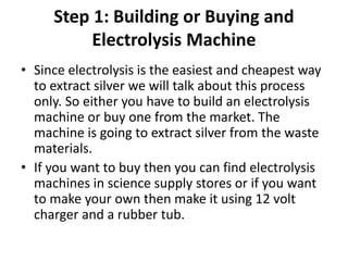 Step 1: Building or Buying and
Electrolysis Machine
• Since electrolysis is the easiest and cheapest way
to extract silver we will talk about this process
only. So either you have to build an electrolysis
machine or buy one from the market. The
machine is going to extract silver from the waste
materials.
• If you want to buy then you can find electrolysis
machines in science supply stores or if you want
to make your own then make it using 12 volt
charger and a rubber tub.
 