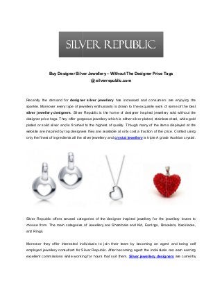 Buy Designer Silver Jewellery – Without The Designer Price Tags
@ silverrepublic.com

Recently the demand for designer silver jewellery has increased and consumers are enjoying the
sparkle. Moreover every type of jewellery enthusiast is drawn to the exquisite work of some of the best
enthusiasts
silver jewellery designers. Silver Republic is the home of designer inspired jewellery sold without the
designer price tags. They offer gorgeous jewellery which is either silver plated, stainless steel, white gold
plated or solid silver and is finished to the highest of quality. Though many of the items displayed at the
ished
website are inspired by top designers they are available at only cost a fraction of the price. Crafted using
only the finest of ingredients all the silver jewellery and crystal jewellery is triple A grade Austrian crystal.

Silver Republic offers several categories of the designer inspired jewellery for the jewellery lovers to
choose from. The main categories of Jewellery are Shambala and Kid, Earrings, Bracelets, Necklaces,
and Rings.

Moreover they offer interested individuals to join their team by becoming an agent and being self
employed jewellery consultant for Silver Republic. After becoming agent the individuals can earn earning
excellent commissions while working for hours that suit them. Silver jewellery designers are currently

 