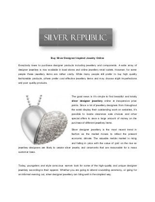 Buy Silver Designer Inspired Jewelry
Everybody loves to purchase designer products including jewellery and components. A wide array of
designer jewellery is now available in local stores and online jewellery retail outlets. However, for
people these jewellery items are rather costly. While many people still prefer to buy high quality
fashionable products, others prefer cost effective jewellery items and may choose slight imperfections
and poor quality products.
jewellery designers are likely to create silver jewelry and ornaments that are reasonable for a mass
customer base.
Today, youngsters and style conscious women look for some of the high
jewellery according to their apparel. Whether you are going to attend a wedding ceremony, or going for
an informal evening out, silver designer jewellery can bling well in the simplest way.
Silver Designer Inspired Jewelry Online
Everybody loves to purchase designer products including jewellery and components. A wide array of
designer jewellery is now available in local stores and online jewellery retail outlets. However, for
people these jewellery items are rather costly. While many people still prefer to buy high quality
fashionable products, others prefer cost effective jewellery items and may choose slight imperfections
The good news is it's simple to find beautiful and totally
silver designer jewellery online at inexpensive price
points. Since a lot of jewellery designers from throughout
the world display their outstanding work on websites, it's
possible to locate clearance sale choices and
special offers to save a large amount of money on the
purchase of different jewellery items.
Silver designer jewellery is the most recent trend in
fashion as the market moves to reflect the present
economic climate. The valuable metals market is ris
and falling in price with the value of gold on the rise so
jewellery designers are likely to create silver jewelry and ornaments that are reasonable for a mass
Today, youngsters and style conscious women look for some of the high-quality and unique designer
jewellery according to their apparel. Whether you are going to attend a wedding ceremony, or going for
an informal evening out, silver designer jewellery can bling well in the simplest way.
Everybody loves to purchase designer products including jewellery and components. A wide array of
designer jewellery is now available in local stores and online jewellery retail outlets. However, for some
people these jewellery items are rather costly. While many people still prefer to buy high quality
fashionable products, others prefer cost effective jewellery items and may choose slight imperfections
simple to find beautiful and totally
online at inexpensive price
points. Since a lot of jewellery designers from throughout
the world display their outstanding work on websites, it's
possible to locate clearance sale choices and other
special offers to save a large amount of money on the
Silver designer jewellery is the most recent trend in
fashion as the market moves to reflect the present
economic climate. The valuable metals market is rising
and falling in price with the value of gold on the rise so
jewellery designers are likely to create silver jewelry and ornaments that are reasonable for a mass
and unique designer
jewellery according to their apparel. Whether you are going to attend a wedding ceremony, or going for
 