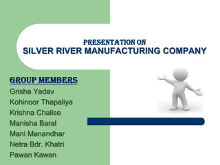 PRESENTATION ON
   SILVER RIVER MANUFACTURING COMPANY


GROUP MEMBERS
Grisha Yadav
Kohinoor Thapaliya
Krishna Chalise
Manisha Baral
Mani Manandhar
Netra Bdr. Khatri
Pawan Kawan
 