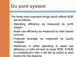 Du pont system

The three most important things which affects ROE
  are as follows:
 Operating efficiency as measured by profit

  margin
 Asset use efficiency as measured by total assets
  turnover
 Financial   leverage as measured by equity
  multiplier
 Weakness in either operating or asset use
  efficiency or both will lead to lower ROE. If ROE
  is unsatisfactory then it will tell us where to start
  looking for the reasons.
 
