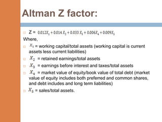 Altman Z factor:
   Z=
Where,
      = working capital/total assets (working capital is current
    assets less current liabilities)
        = retained earnings/total assets
        = earnings before interest and taxes/total assets
       = market value of equity/book value of total debt (market
    value of equity includes both preferred and common shares,
    and debt includes and long term liabilities)
      = sales/total assets.
 