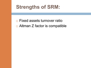 Strengths of SRM:

   Fixed assets turnover ratio
   Altman Z factor is compatible
 