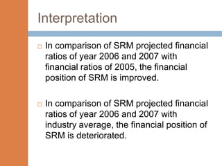 Interpretation
   In comparison of SRM projected financial
    ratios of year 2006 and 2007 with
    financial ratios of 2005, the financial
    position of SRM is improved.

   In comparison of SRM projected financial
    ratios of year 2006 and 2007 with
    industry average, the financial position of
    SRM is deteriorated.
 
