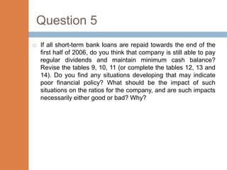 Question 5
   If all short-term bank loans are repaid towards the end of the
    first half of 2006, do you think that company is still able to pay
    regular dividends and maintain minimum cash balance?
    Revise the tables 9, 10, 11 (or complete the tables 12, 13 and
    14). Do you find any situations developing that may indicate
    poor financial policy? What should be the impact of such
    situations on the ratios for the company, and are such impacts
    necessarily either good or bad? Why?
 