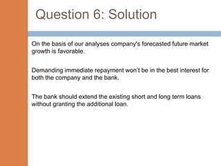 Question 6: Solution
On the basis of our analyses company's forecasted future market
growth is favorable.


Demanding immediate repayment won’t be in the best interest for
both the company and the bank.


The bank should extend the existing short and long term loans
without granting the additional loan.
 