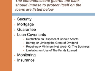 The conditions/safe guards the bank
should impose to protect itself on the
loans are listed below

   Security
   Mortgage
   Guarantee
   Loan Covenants
       •   Restriction on Disposal of Certain Assets
       •   Barring or Limiting the Grant of Dividend
       •   Requiring A Minimum Net Worth Of The Business
       •   Limitation on Use of The Funds Loaned
   Monitoring
   Insurance
 