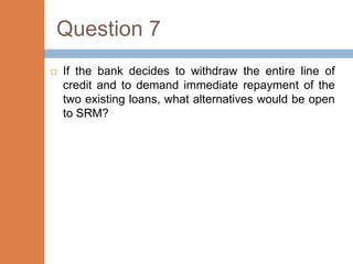 Question 7
   If the bank decides to withdraw the entire line of
    credit and to demand immediate repayment of the
    two existing loans, what alternatives would be open
    to SRM?
 