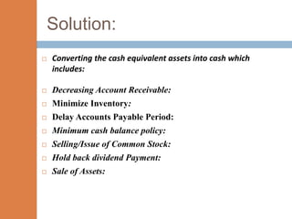 Solution:
   Converting the cash equivalent assets into cash which
    includes:

   Decreasing Account Receivable:
   Minimize Inventory:
   Delay Accounts Payable Period:
   Minimum cash balance policy:
   Selling/Issue of Common Stock:
   Hold back dividend Payment:
   Sale of Assets:
 