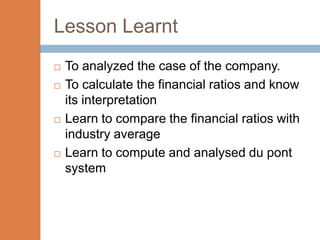 Lesson Learnt
   To analyzed the case of the company.
   To calculate the financial ratios and know
    its interpretation
   Learn to compare the financial ratios with
    industry average
   Learn to compute and analysed du pont
    system
 