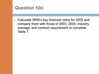 Question 1(b)

   Calculate SRM’s key financial ratios for 2005 and
    compare them with those of 2003, 2004, industry
    average, and contract requirement or complete
    Table 7.
 