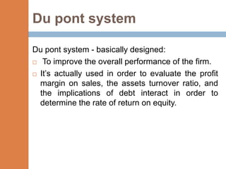 Du pont system

Du pont system - basically designed:
 To improve the overall performance of the firm.

 It’s actually used in order to evaluate the profit
  margin on sales, the assets turnover ratio, and
  the implications of debt interact in order to
  determine the rate of return on equity.
 