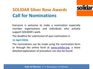 SOLIDAR Silver Rose Awards
Call for Nominations
Everyone is welcome to make a nomination especially
member organizations and individuals who actively
support SOLIDAR’s work.
The deadline for submission of your nomination is
11 April 2016.
The nominations can be made using the nomination form
or through the online form at www.solidar.org. A more
detailed explanation of procedure can also be found.
Daily 10 Minutes -1st e-Newspaper of Pakistan
 