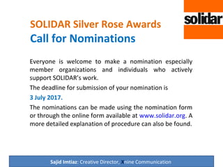 SOLIDAR Silver Rose Awards
Call for Nominations
Everyone is welcome to make a nomination especially
member organizations and individuals who actively
support SOLIDAR’s work.
The deadline for submission of your nomination is
3 July 2017.
The nominations can be made using the nomination form
or through the online form available at www.solidar.org. A
more detailed explanation of procedure can also be found.
Sajid Imtiaz: Creative Director, Xnine Communication
 