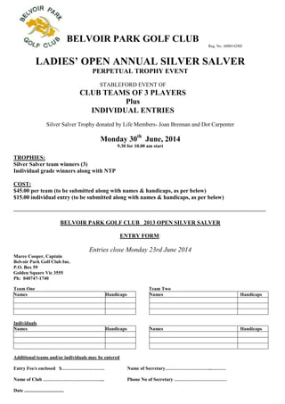 BELVOIR PARK GOLF CLUB
Reg. No. A0001428D
LADIES’ OPEN ANNUAL SILVER SALVER
PERPETUAL TROPHY EVENT
STABLEFORD EVENT OF
CLUB TEAMS OF 3 PLAYERS
Plus
INDIVIDUAL ENTRIES
Silver Salver Trophy donated by Life Members- Joan Brennan and Dot Carpenter
Monday 30th
June, 2014
9.30 for 10.00 am start
TROPHIES:
Silver Salver team winners (3)
Individual grade winners along with NTP
COST:
$45.00 per team (to be submitted along with names & handicaps, as per below)
$15.00 individual entry (to be submitted along with names & handicaps, as per below)
...................................................................................................................................................................................................................
BELVOIR PARK GOLF CLUB 2013 OPEN SILVER SALVER
ENTRY FORM:
Entries close Monday 23rd June 2014
Maree Cooper, Captain
Belvoir Park Golf Club Inc.
P.O. Box 59
Golden Square Vic 3555
Ph: 040747-1740
Team One Team Two
Names Handicaps Names Handicaps
Individuals
Names Handicaps Names Handicaps
Additional teams and/or individuals may be entered
Entry Fee/s enclosed $……………………… Name of Secretary………………………...………
Name of Club ………………………………... Phone No of Secretary ……………………………
Date .................................
 