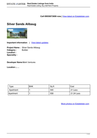 Real Estate Listings from India
                          Real Estate Listing, Buy Sell Rent Property




                                            Call 09930073699 now.| View latest on Estatelister.com



Silver Sands Alibaug




Important information       | View latest updates

Project Name : Silver Sands Alibaug
Category :     Builder
Location :
Speciality :


Developer Name Mark Ventures
               :

Location :
         Alibag, Mumbai




  Type                      BHK                          Sq ft                   Cost
  Apartment                 1                            540                      21 Lacs
 Apartment                  1                            558                      21.24 Lacs




                                                                        More photos on Estatelister.com




                                                                                                    1/3
 
