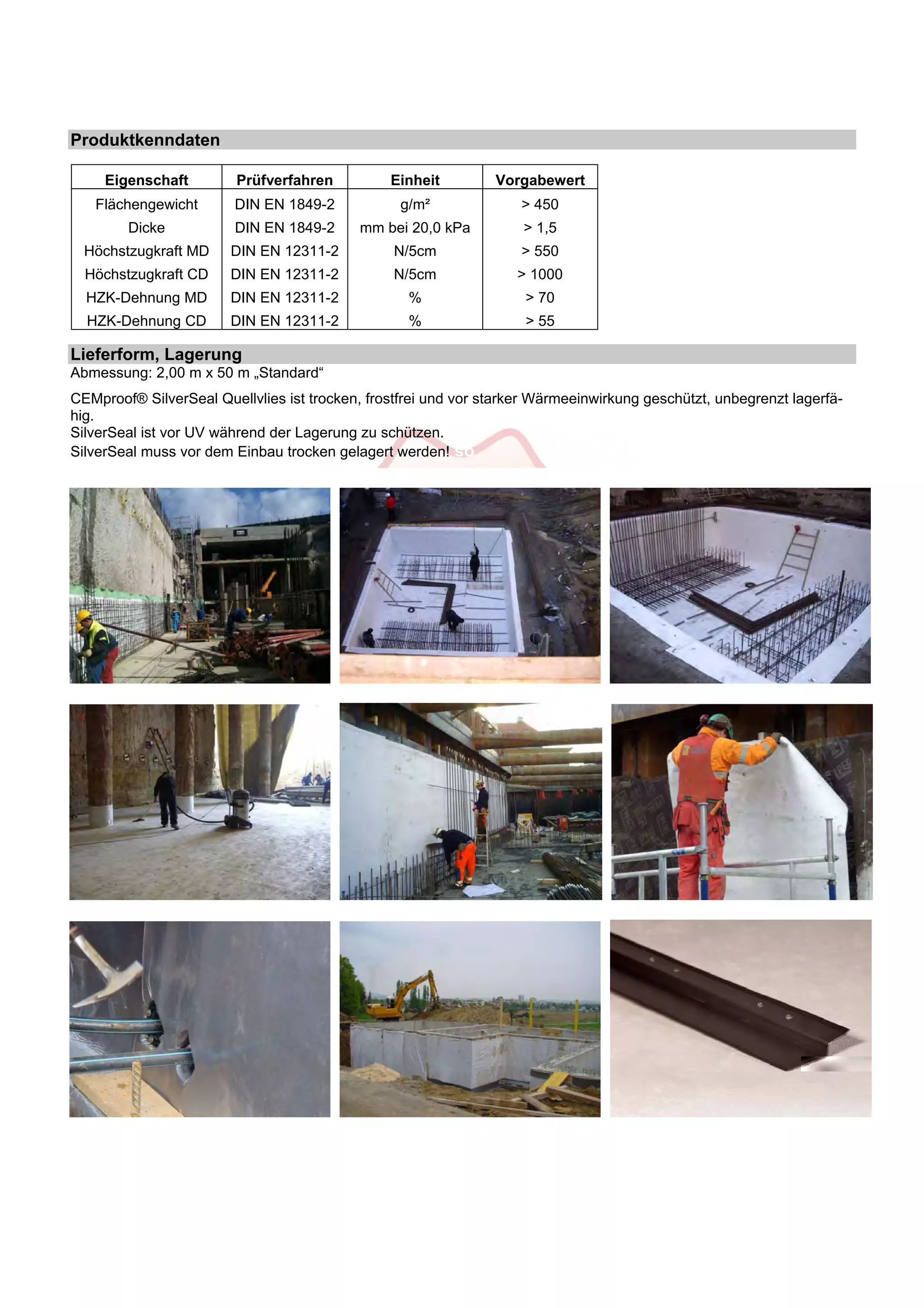 Produktkenndaten 
Eigenschaft Prüfverfahren Einheit Vorgabewert 
Flächengewicht DIN EN 1849-2 g/m² > 450 
Dicke DIN EN 1849-2 mm bei 20,0 kPa > 1,5 
Höchstzugkraft MD DIN EN 12311-2 N/5cm > 550 
Höchstzugkraft CD DIN EN 12311-2 N/5cm > 1000 
HZK-Dehnung MD DIN EN 12311-2 % > 70 
HZK-Dehnung CD DIN EN 12311-2 % > 55 
Lieferform, Lagerung 
Abmessung: 2,00 m x 50 m „Standard“ 
CEMproof® SilverSeal Quellvlies ist trocken, frostfrei und vor starker Wärmeeinwirkung geschützt, unbegrenzt lagerfä-hig. 
SilverSeal ist vor UV während der Lagerung zu schützen. 
SilverSeal muss vor dem Einbau trocken gelagert werden! so 
 